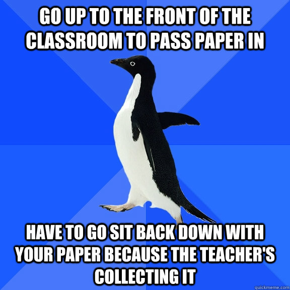 go up to the front of the classroom to pass paper in have to go sit back down with your paper because the teacher's collecting it  Socially Awkward Penguin