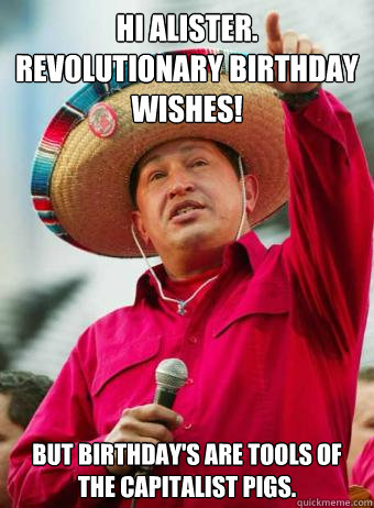 Hi Alister.  Revolutionary birthday wishes! But birthday's are tools of the capitalist pigs. - Hi Alister.  Revolutionary birthday wishes! But birthday's are tools of the capitalist pigs.  Chavez birthday