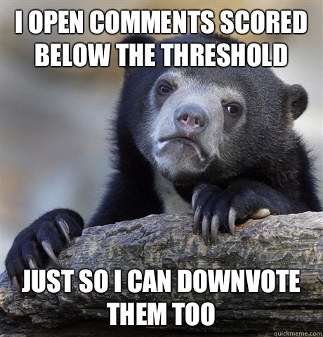 I open comments scored below the threshold  Just so I can downvote them too  Confession Bear