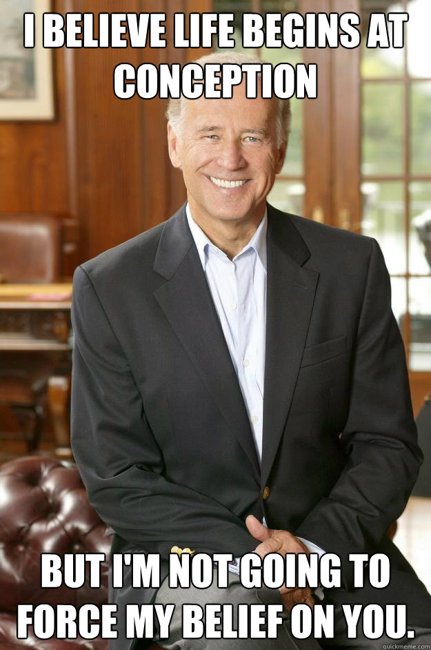 I believe life begins at conception but I'm not going to force my belief on you.  Joe Biden