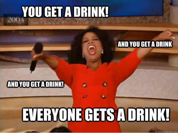 You get a drink! everyone gets a drink! and you get a drink and YOU get a drink!  oprah you get a car