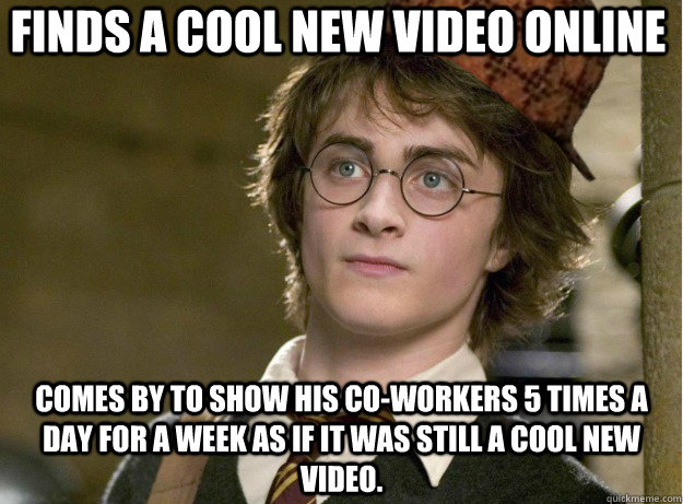 finds a cool new video online comes by to show his co-workers 5 times a day for a week as if it was still a cool new video. - finds a cool new video online comes by to show his co-workers 5 times a day for a week as if it was still a cool new video.  Scumbag Harry Potter