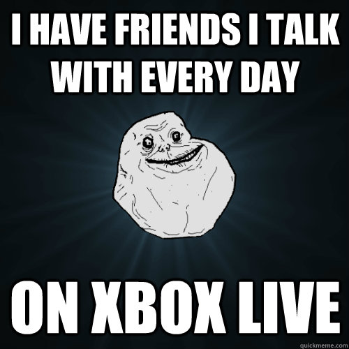 I have friends I talk with every day on Xbox Live  Forever Alone