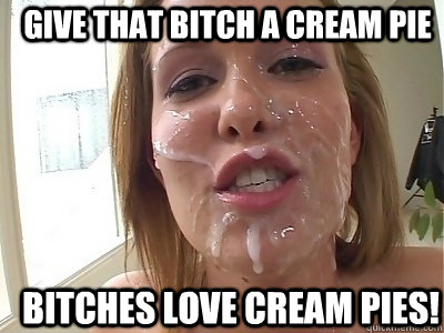 Give that bitch a cream pie Bitches love cream pies!  Cream pie