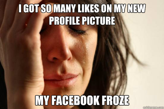 I got so many likes on my new profile picture my facebook froze  First World Problems