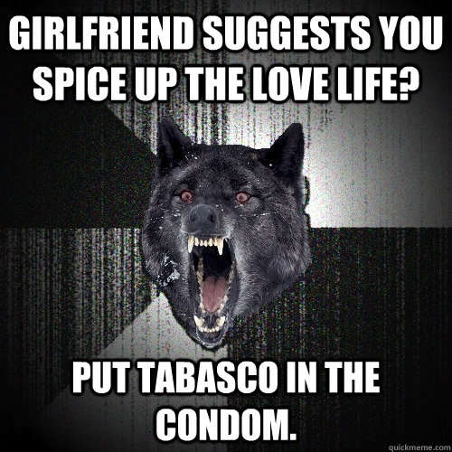 Girlfriend suggests you spice up the love life? put tabasco in the condom.   Insanity Wolf