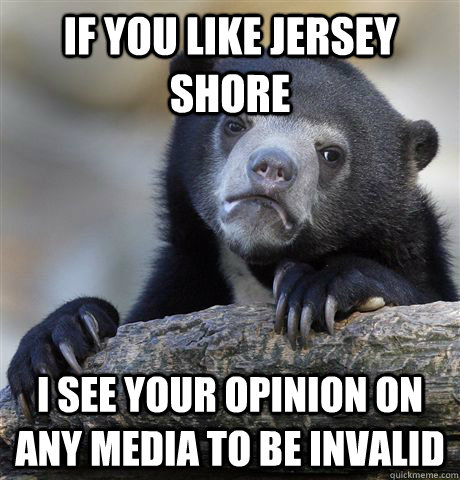 If you like jersey Shore I see your opinion on any media to be invalid  Confession Bear