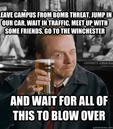 leave campus from bomb threat, jump in our car, wait in traffic, meet up with some friends, go to the Winchester and wait for all of this to blow over  Shaun of The Dead