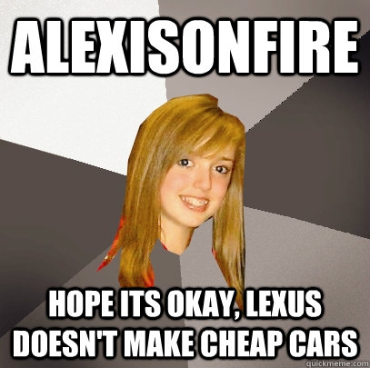 ALEXISONFIRE Hope its okay, Lexus doesn't make cheap cars  Musically Oblivious 8th Grader