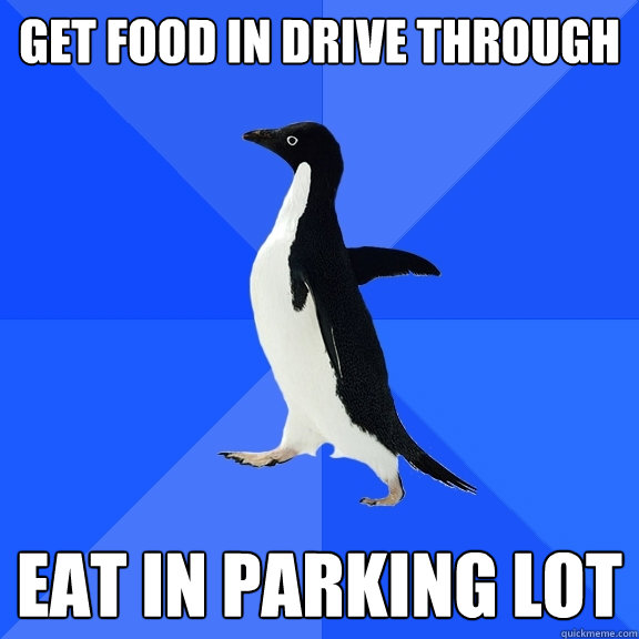 Get food in drive through Eat in parking lot  Socially Awkward Penguin