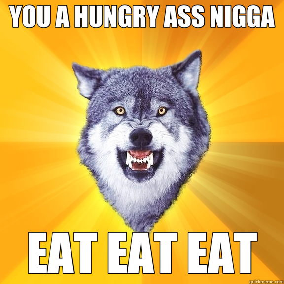 YOU A HUNGRY ASS NIGGA EAT EAT EAT  Courage Wolf