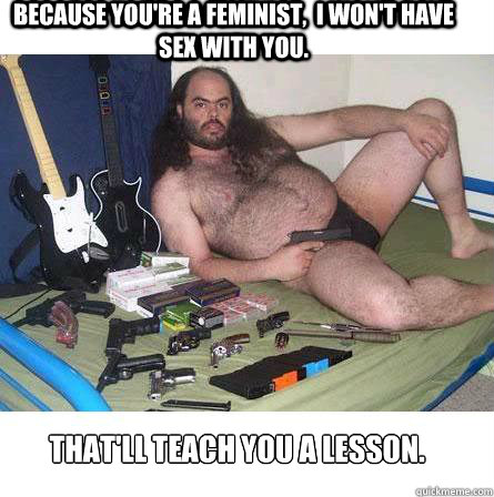 Because you're a feminist,  I won't have sex with you. That'll teach you a lesson.  