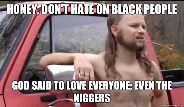 Honey, don't hate on black people God said to love everyone; even the niggers  Almost Politically Correct Redneck