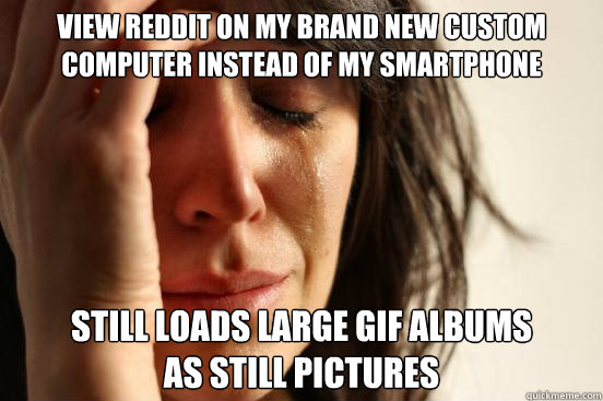 view reddit on my brand new custom computer instead of my smartphone still loads large gif albums 
as still pictures   First World Problems