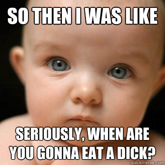 So then I was like seriously, when are you gonna eat a dick?  Serious Baby