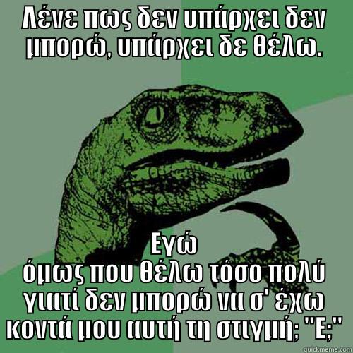 ΛΈΝΕ ΠΩΣ ΔΕΝ ΥΠΆΡΧΕΙ ΔΕΝ ΜΠΟΡΏ, ΥΠΆΡΧΕΙ ΔΕ ΘΈΛΩ. ΕΓΏ ΌΜΩΣ ΠΟΥ ΘΈΛΩ ΤΌΣΟ ΠΟΛΎ ΓΙΑΤΊ ΔΕΝ ΜΠΟΡΏ ΝΑ Σ' ΈΧΩ ΚΟΝΤΆ ΜΟΥ ΑΥΤΉ ΤΗ ΣΤΙΓΜΉ; 