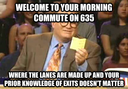 WELCOME TO your morning commute on 635 Where the lanes are made up and your prior knowledge of exits doesn't matter  Whose Line