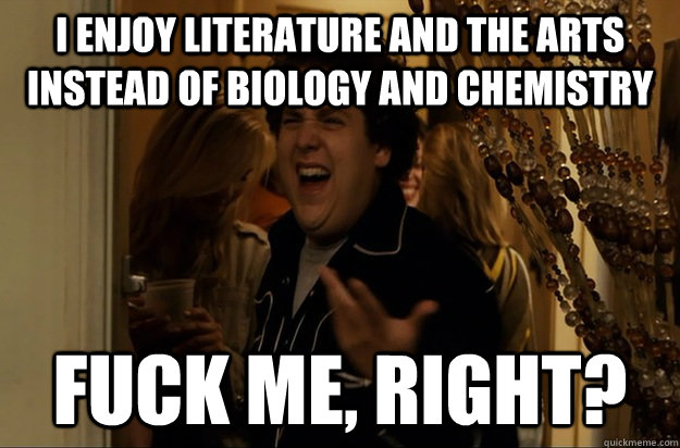 I enjoy literature and the arts instead of biology and chemistry Fuck me, right? - I enjoy literature and the arts instead of biology and chemistry Fuck me, right?  Fuck Me, Right