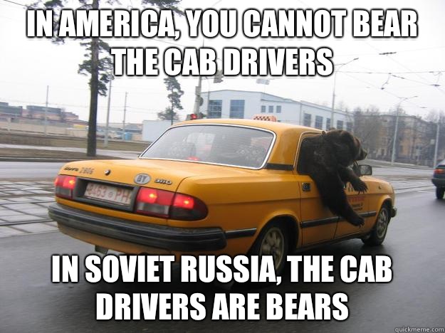 In America, you cannot bear the cab drivers In soviet Russia, the cab drivers are bears  