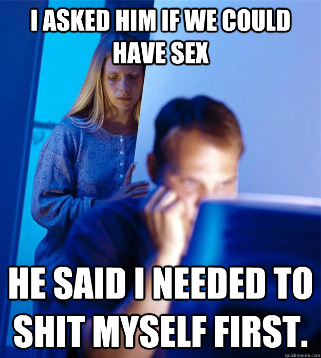 I asked him if we could have sex He said I needed to shit myself first.  Redditors Wife