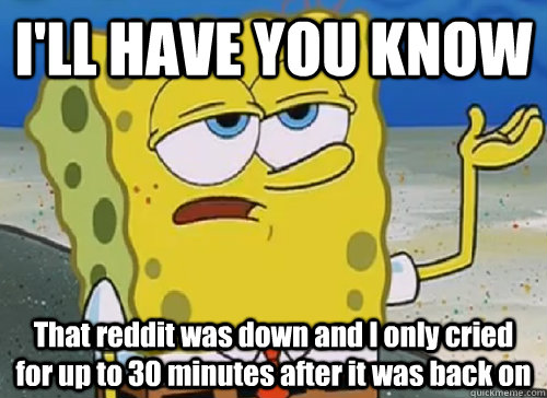 I'LL HAVE YOU KNOW  That reddit was down and I only cried for up to 30 minutes after it was back on  ILL HAVE YOU KNOW