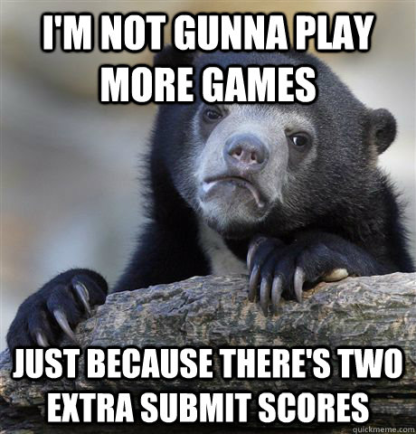 I'm not gunna play more games Just because there's two extra submit scores  Confession Bear