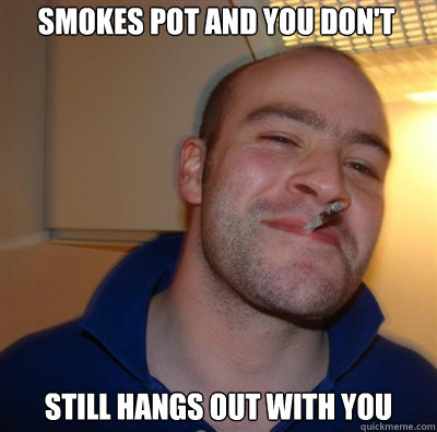 smokes pot and you don't still hangs out with you   Goodguy Greg Shitting
