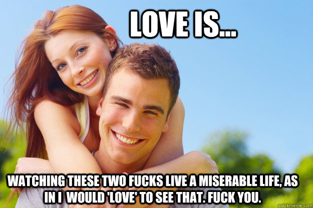 Love is... watching these two fucks live a miserable life, as in i  would 'love' to see that. fuck you.   