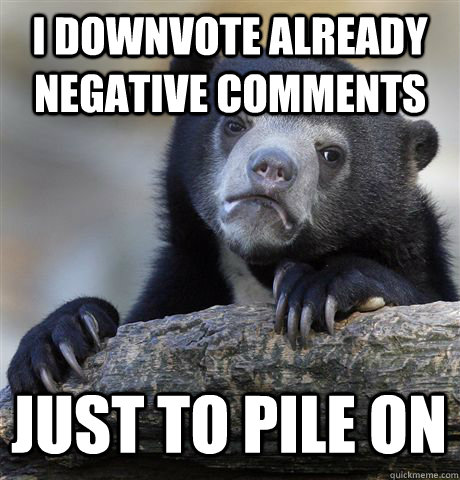 I DOWNVOTE ALREADY NEGATIVE COMMENTS JUST TO PILE ON - I DOWNVOTE ALREADY NEGATIVE COMMENTS JUST TO PILE ON  Confession Bear