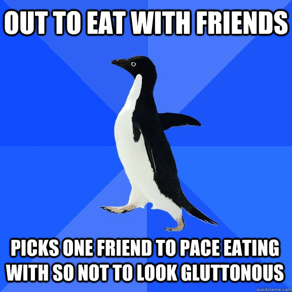 Out to eat with friends Picks one friend to pace eating with so not to look gluttonous  Socially Awkward Penguin