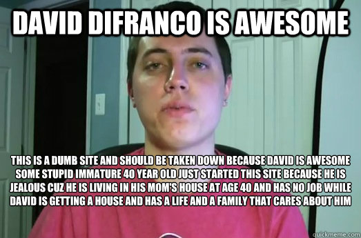 David Difranco is awesome  This is a dumb site and should be taken down because david is awesome 
some stupid immature 40 year old just started this site because he is jealous cuz he is living in his mom's house at age 40 and has no job while david is get - David Difranco is awesome  This is a dumb site and should be taken down because david is awesome 
some stupid immature 40 year old just started this site because he is jealous cuz he is living in his mom's house at age 40 and has no job while david is get  David DiFranco