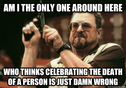 Am I the only one around here who thinks celebrating the death of a person is just damn wrong - Am I the only one around here who thinks celebrating the death of a person is just damn wrong  Am I the only one