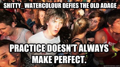 Shitty_Watercolour defies the old adage Practice doesn't always make perfect.  Sudden Clarity Clarence