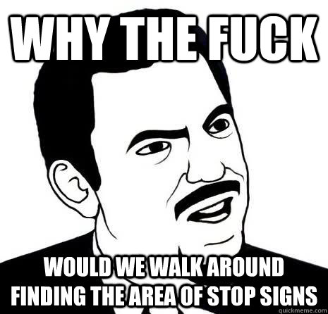 why the fuck would we walk around finding the area of stop signs  Seriously Are You Serious