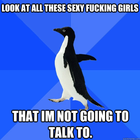 Look at all these sexy fucking girls That im not going to talk to.    Socially Awkward Penguin