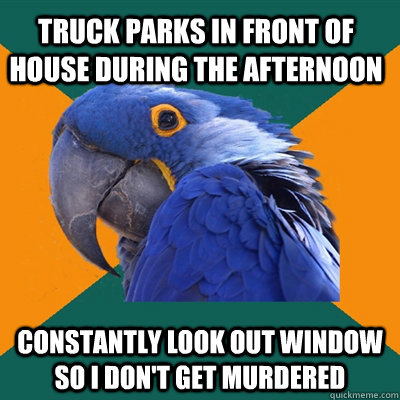 Truck parks in front of house during the afternoon Constantly look out window so I don't get murdered  Paranoid Parrot