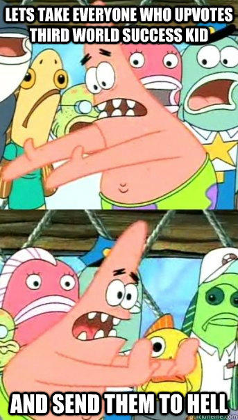 Lets take everyone who upvotes third world success kid and send them to hell  Push it somewhere else Patrick