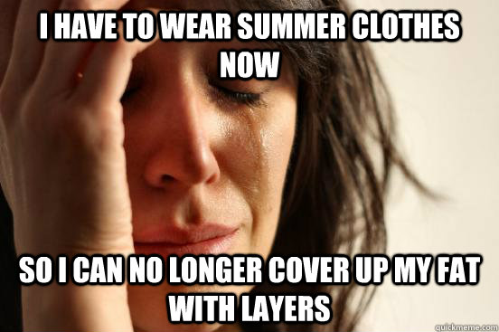 I have to wear summer clothes now So I can no longer cover up my fat with layers  First World Problems