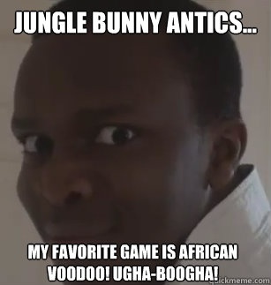 jungle bunny antics... my favorite game is african voodoo! ugha-boogha!  KSIolajidebt