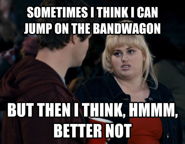 SOMETIMES I THINK I CAN 
JUMP ON THE BANDWAGON BUT THEN I THINK, HMMM, BETTER NOT - SOMETIMES I THINK I CAN 
JUMP ON THE BANDWAGON BUT THEN I THINK, HMMM, BETTER NOT  Fat Amy