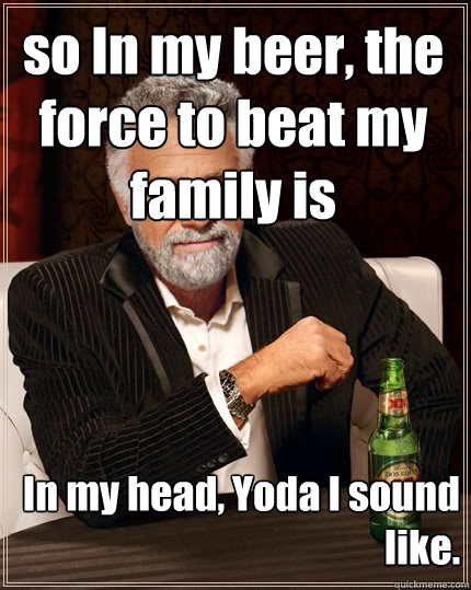 In my head, Yoda I sound like. so In my beer, the force to beat my family is  The Most Interesting Man In The World