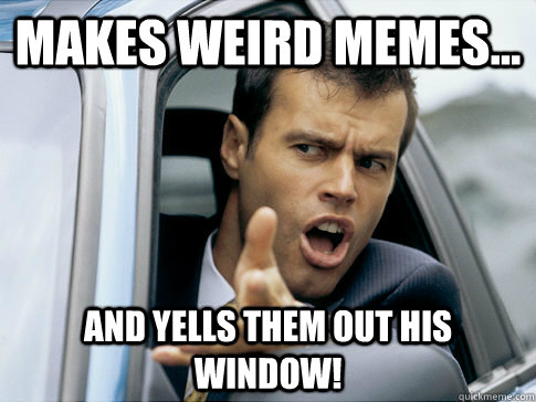 Makes weird memes... and yells them out his window!  Asshole driver