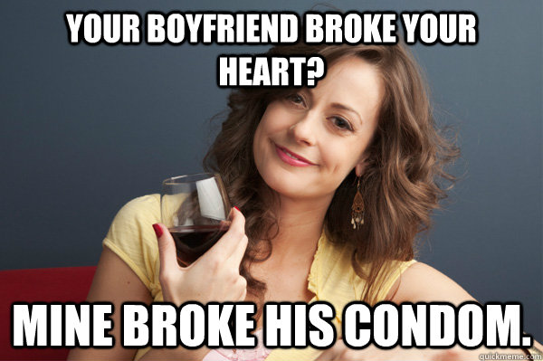 your boyfriend broke your heart? Mine broke his condom.  Forever Resentful Mother