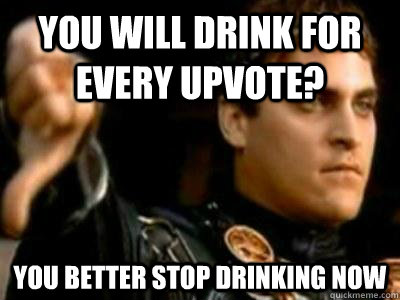 You will drink for every upvote? You better stop drinking now  Downvoting Roman