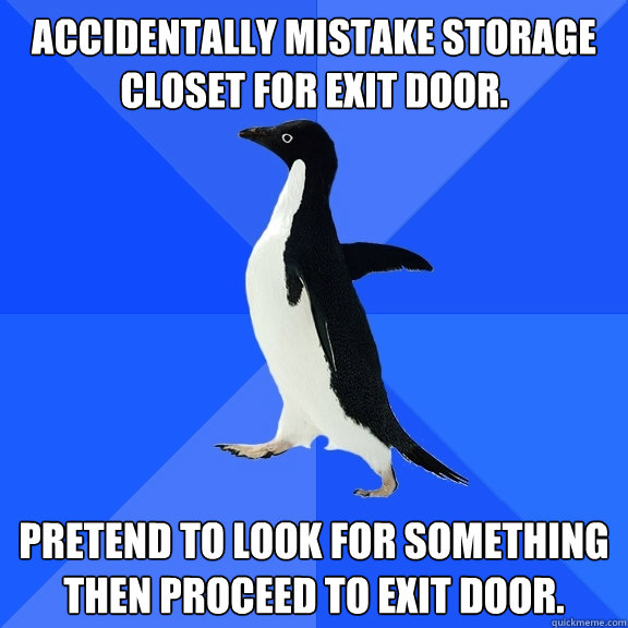 Accidentally mistake storage closet for exit door. Pretend to look for something then proceed to exit door.  Socially Awkward Penguin