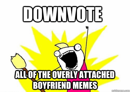 Downvote all of the overly attached boyfriend memes  Do all the things