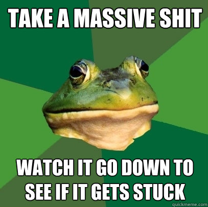 take a massive shit watch it go down to see if it gets stuck  Foul Bachelor Frog