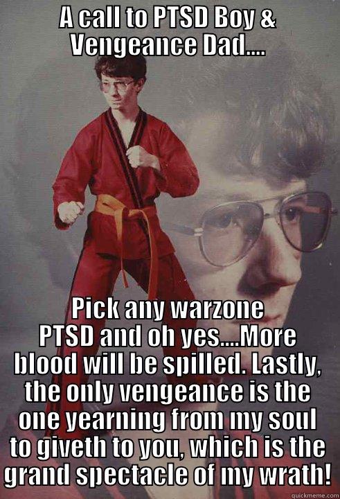 A CALL TO PTSD BOY & VENGEANCE DAD.... PICK ANY WARZONE PTSD AND OH YES....MORE BLOOD WILL BE SPILLED. LASTLY, THE ONLY VENGEANCE IS THE ONE YEARNING FROM MY SOUL TO GIVETH TO YOU, WHICH IS THE GRAND SPECTACLE OF MY WRATH! Karate Kyle