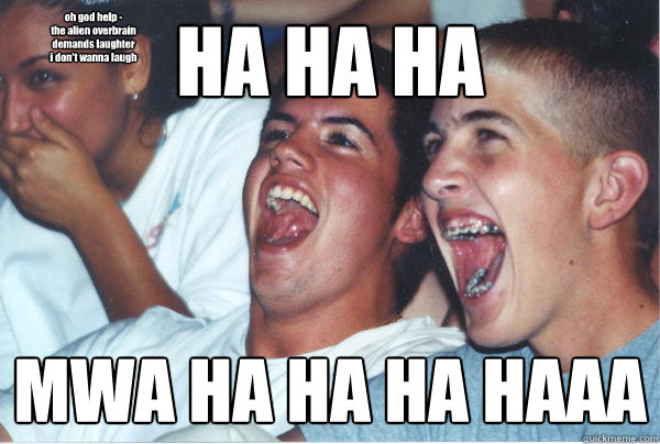 HA HA HA MWA HA HA HA HAAA oh god help -
the alien overbrain
demands laughter
i don't wanna laugh  Immature High Schoolers