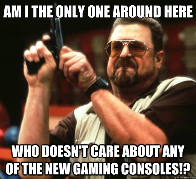 Am I the only one around here Who doesn't care about any of the new gaming consoles!? - Am I the only one around here Who doesn't care about any of the new gaming consoles!?  Big Lebowski